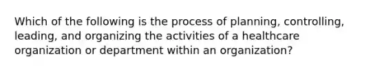 Which of the following is the process of planning, controlling, leading, and organizing the activities of a healthcare organization or department within an organization?