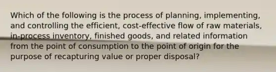 Which of the following is the process of planning, implementing, and controlling the efficient, cost-effective flow of raw materials, in-process inventory, finished goods, and related information from the point of consumption to the point of origin for the purpose of recapturing value or proper disposal?