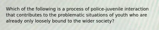 Which of the following is a process of police-juvenile interaction that contributes to the problematic situations of youth who are already only loosely bound to the wider society?