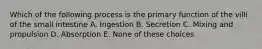 Which of the following process is the primary function of the villi of the small intestine A. Ingestion B. Secretion C. Mixing and propulsion D. Absorption E. None of these choices