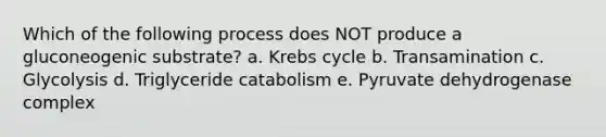 Which of the following process does NOT produce a gluconeogenic substrate? a. Krebs cycle b. Transamination c. Glycolysis d. Triglyceride catabolism e. Pyruvate dehydrogenase complex