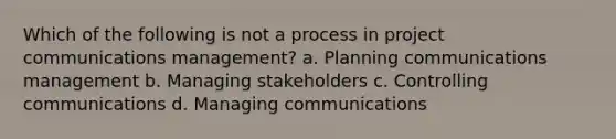 Which of the following is not a process in project communications management? a. Planning communications management b. Managing stakeholders c. Controlling communications d. Managing communications