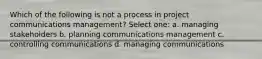 Which of the following is not a process in project communications management? Select one: a. managing stakeholders b. planning communications management c. controlling communications d. managing communications