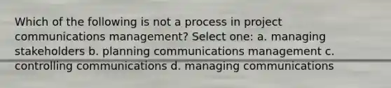 Which of the following is not a process in project communications management? Select one: a. managing stakeholders b. planning communications management c. controlling communications d. managing communications