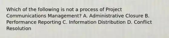 Which of the following is not a process of Project Communications Management? A. Administrative Closure B. Performance Reporting C. Information Distribution D. Conflict Resolution