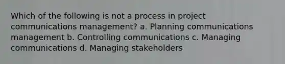 Which of the following is not a process in project communications management? a. Planning communications management b. Controlling communications c. Managing communications d. Managing stakeholders