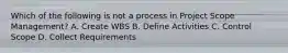 Which of the following is not a process in Project Scope Management? A. Create WBS B. Define Activities C. Control Scope D. Collect Requirements