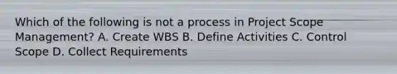 Which of the following is not a process in Project Scope Management? A. Create WBS B. Define Activities C. Control Scope D. Collect Requirements