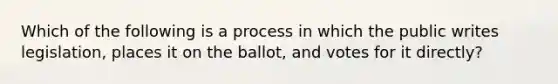 Which of the following is a process in which the public writes legislation, places it on the ballot, and votes for it directly?