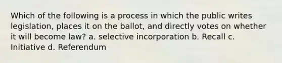 Which of the following is a process in which the public writes legislation, places it on the ballot, and directly votes on whether it will become law? a. selective incorporation b. Recall c. Initiative d. Referendum