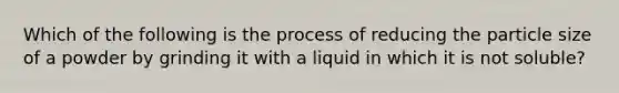 Which of the following is the process of reducing the particle size of a powder by grinding it with a liquid in which it is not soluble?