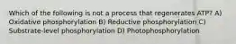 Which of the following is not a process that regenerates ATP? A) Oxidative phosphorylation B) Reductive phosphorylation C) Substrate-level phosphorylation D) Photophosphorylation