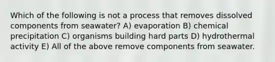 Which of the following is not a process that removes dissolved components from seawater? A) evaporation B) chemical precipitation C) organisms building hard parts D) hydrothermal activity E) All of the above remove components from seawater.