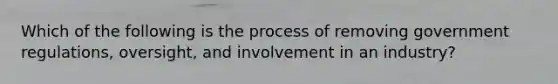 Which of the following is the process of removing government regulations, oversight, and involvement in an industry?