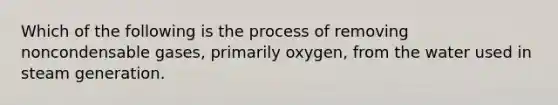 Which of the following is the process of removing noncondensable gases, primarily oxygen, from the water used in steam generation.