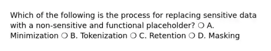 Which of the following is the process for replacing sensitive data with a non-sensitive and functional placeholder? ❍ A. Minimization ❍ B. Tokenization ❍ C. Retention ❍ D. Masking