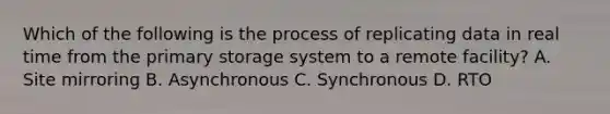 Which of the following is the process of replicating data in real time from the primary storage system to a remote facility? A. Site mirroring B. Asynchronous C. Synchronous D. RTO