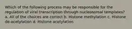 Which of the following process may be responsible for the regulation of viral transcription through nucleosomal templates? a. All of the choices are correct b. Histone methylation c. Histone de-acetylation d. Histone acetylation