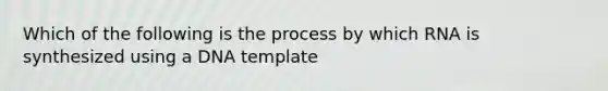 Which of the following is the process by which RNA is synthesized using a DNA template