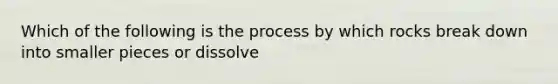 Which of the following is the process by which rocks break down into smaller pieces or dissolve