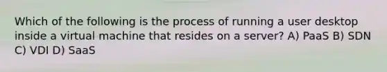 Which of the following is the process of running a user desktop inside a virtual machine that resides on a server? A) PaaS B) SDN C) VDI D) SaaS