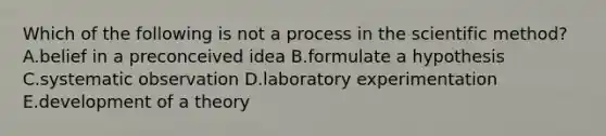 Which of the following is not a process in the scientific method? A.belief in a preconceived idea B.formulate a hypothesis C.systematic observation D.laboratory experimentation E.development of a theory