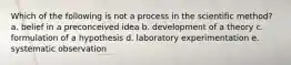 Which of the following is not a process in the scientific method? a. belief in a preconceived idea b. development of a theory c. formulation of a hypothesis d. laboratory experimentation e. systematic observation