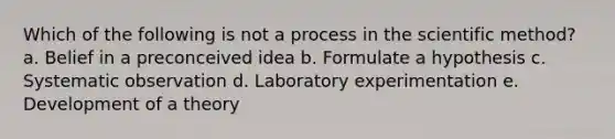 Which of the following is not a process in the scientific method? a. Belief in a preconceived idea b. Formulate a hypothesis c. Systematic observation d. Laboratory experimentation e. Development of a theory