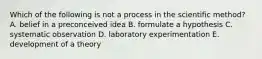 Which of the following is not a process in the scientific method? A. belief in a preconceived idea B. formulate a hypothesis C. systematic observation D. laboratory experimentation E. development of a theory