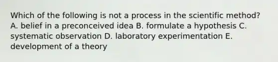 Which of the following is not a process in the scientific method? A. belief in a preconceived idea B. formulate a hypothesis C. systematic observation D. laboratory experimentation E. development of a theory