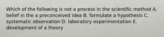 Which of the following is not a process in the scientific method A. belief in the a preconceived idea B. formulate a hypothesis C. systematic observation D. laboratory experimentation E. development of a theory