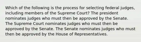 Which of the following is the process for selecting federal judges, including members of the Supreme Court? The president nominates judges who must then be approved by the Senate. The Supreme Court nominates judges who must then be approved by the Senate. The Senate nominates judges who must then be approved by the House of Representatives.