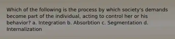 Which of the following is the process by which society's demands become part of the individual, acting to control her or his behavior? a. Integration b. Absorbtion c. Segmentation d. Internalization