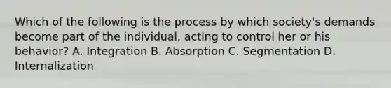 Which of the following is the process by which society's demands become part of the individual, acting to control her or his behavior? A. Integration B. Absorption C. Segmentation D. Internalization