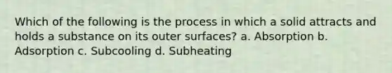 Which of the following is the process in which a solid attracts and holds a substance on its outer surfaces? a. Absorption b. Adsorption c. Subcooling d. Subheating