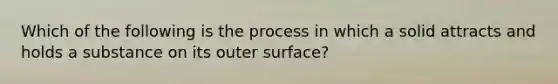 Which of the following is the process in which a solid attracts and holds a substance on its outer surface?