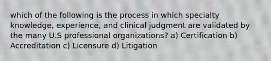 which of the following is the process in which specialty knowledge, experience, and clinical judgment are validated by the many U.S professional organizations? a) Certification b) Accreditation c) Licensure d) Litigation