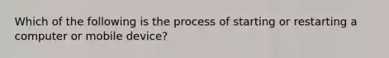 Which of the following is the process of starting or restarting a computer or mobile device?