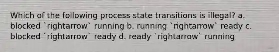 Which of the following process state transitions is illegal? a. blocked `rightarrow` running b. running `rightarrow` ready c. blocked `rightarrow` ready d. ready `rightarrow` running