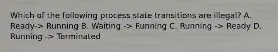 Which of the following process state transitions are illegal? A. Ready-> Running B. Waiting -> Running C. Running -> Ready D. Running -> Terminated