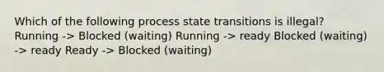 Which of the following process state transitions is illegal? Running -> Blocked (waiting) Running -> ready Blocked (waiting) -> ready Ready -> Blocked (waiting)