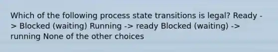 Which of the following process state transitions is legal? Ready -> Blocked (waiting) Running -> ready Blocked (waiting) -> running None of the other choices