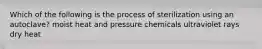 Which of the following is the process of sterilization using an autoclave? moist heat and pressure chemicals ultraviolet rays dry heat