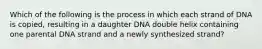 Which of the following is the process in which each strand of DNA is copied, resulting in a daughter DNA double helix containing one parental DNA strand and a newly synthesized strand?