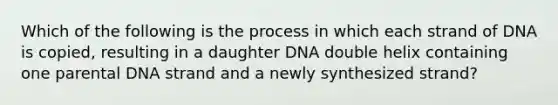 Which of the following is the process in which each strand of DNA is copied, resulting in a daughter DNA double helix containing one parental DNA strand and a newly synthesized strand?