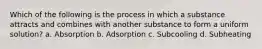 Which of the following is the process in which a substance attracts and combines with another substance to form a uniform solution? a. Absorption b. Adsorption c. Subcooling d. Subheating