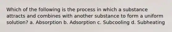 Which of the following is the process in which a substance attracts and combines with another substance to form a uniform solution? a. Absorption b. Adsorption c. Subcooling d. Subheating