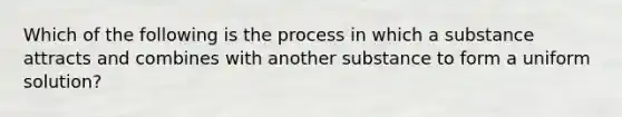 Which of the following is the process in which a substance attracts and combines with another substance to form a uniform solution?