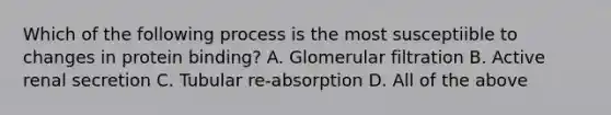 Which of the following process is the most susceptiible to changes in protein binding? A. Glomerular filtration B. Active renal secretion C. Tubular re-absorption D. All of the above