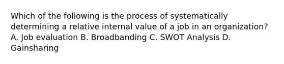 Which of the following is the process of systematically determining a relative internal value of a job in an organization? A. Job evaluation B. Broadbanding C. <a href='https://www.questionai.com/knowledge/koDXscfGyP-swot-analysis' class='anchor-knowledge'>swot analysis</a> D. Gainsharing